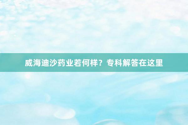 威海迪沙药业若何样？专科解答在这里