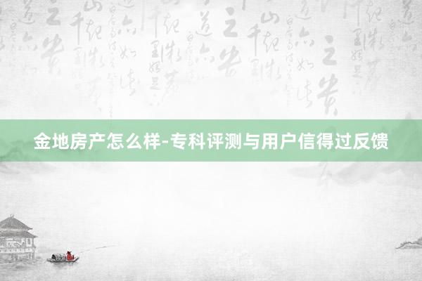 金地房产怎么样-专科评测与用户信得过反馈