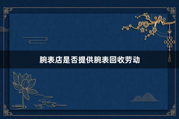 腕表店是否提供腕表回收劳动
