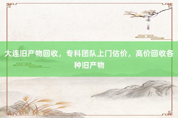 大连旧产物回收，专科团队上门估价，高价回收各种旧产物