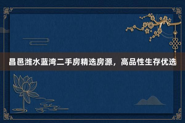昌邑潍水蓝湾二手房精选房源，高品性生存优选
